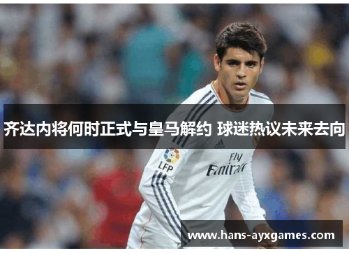 齐达内将何时正式与皇马解约 球迷热议未来去向