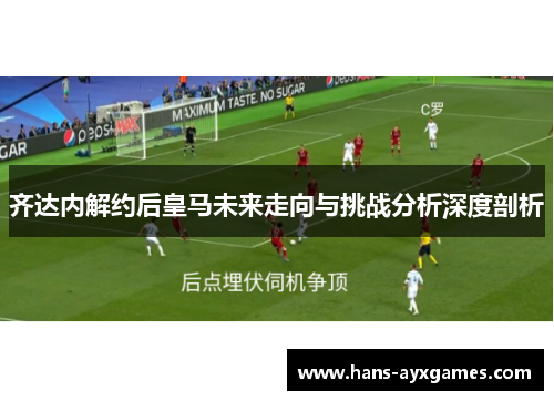 齐达内解约后皇马未来走向与挑战分析深度剖析