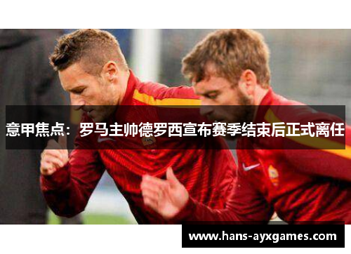 意甲焦点：罗马主帅德罗西宣布赛季结束后正式离任