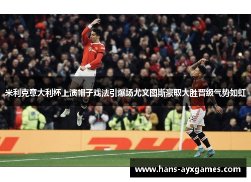 米利克意大利杯上演帽子戏法引爆场尤文图斯豪取大胜晋级气势如虹