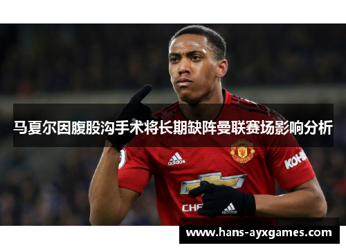马夏尔因腹股沟手术将长期缺阵曼联赛场影响分析